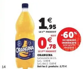 14  orangina  soit  € ,78  le 2 produit  1.95  €  le 1 produit  orangina  la bouteille de 2 l  -60%  de remise immediate sur le 2 produit  lel: 0,98 €  le l des 2:0,68 €  soit les 2 produits: 2,73 €  