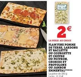 2€  la pièce au choix flam'fine pomme de terre, lardons et raclette  ou courgette et chèvre  ou poivron, chorizo et provolone ou jambon emmental... la pièce de 180 g lekg: 1111 € 