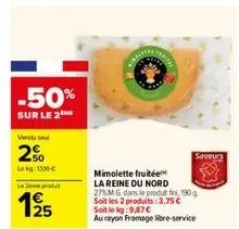 -50%  sur le 2  vendu se  2%  lekg:1336€  lemeprat  125  mimolette fruitée la reine du nord 27%m g dans le produt fini, 190 g. soit les 2 produits: 3,75 € soit le kg:9,87 €  au rayon fromage libre-ser