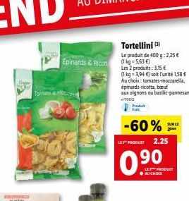 Tom&Miccare  Épinards & Ricon  Tortellini (3)  Le produit de 400 g: 2,25 € (1kg-5,63 €)  Les 2 produits: 3,15 €  (1 kg-3,94 €) soit l'unité 1,58 € Au choix: tomates-mozzarella, épinards-ricotta, baru 