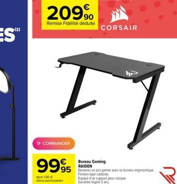 €  20990  Remise Fidélité déduite  ▷ COMMANDER  9995  TI  dont 1,50€ déco-participation  CORSAIR  Bureau Gaming RAIDEN  95 Devenez un progamer avec ce bureau ergonomique  Finition type carbone.  Equip