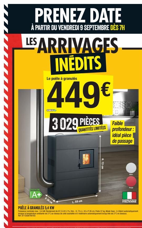 PRENEZ DATE  À PARTIR DU VENDREDI 9 SEPTEMBRE DÈS 7H  LES ARRIVAGES INÉDITS  ENERGIE  A+  Le poêle à granulés  449€  GEWOLLE  3029 PIÈCES  QUANTITÉS LIMITÉES  P. 26 cm  L. 55 cm  CEN  H. 73 cm  Faible