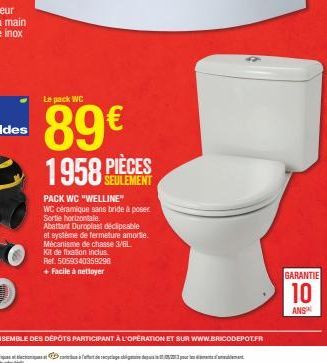 Le pack WC  89€  1958 PIÈCES  SEULEMENT  PACK WC "WELLINE"  WC céramique sans bride à poser Sortie horizontale.  Abattant Duroplast déclipsable et système de fermeture amorte. Mécanisme de chasse 3/6L