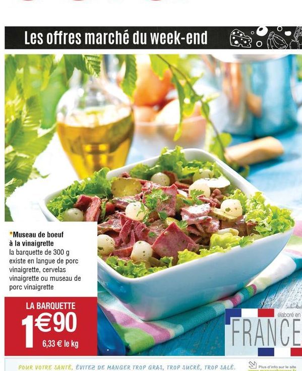 Les offres marché du week-end  *Museau de boeuf à la vinaigrette  la barquette de 300 g existe en langue de porc vinaigrette, cervelas vinaigrette ou museau de porc vinaigrette  LA BARQUETTE  €90  6,3