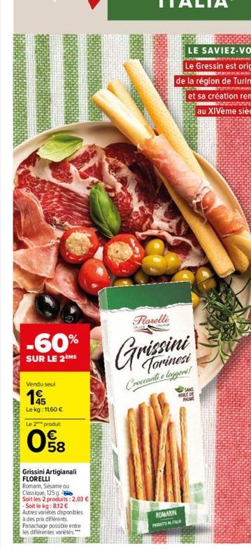 -60%  SUR LE 2 ME  Vendu seul  1  Le kg: 11,60 €  23  Le 2 produit  E5  €  58  U  Grissini Artigianali FLORELLI  Romarin, Sésame ou  Classique, 125 g.  Soit les 2 produits: 2,03 €  - Soit le kg: 8,12 