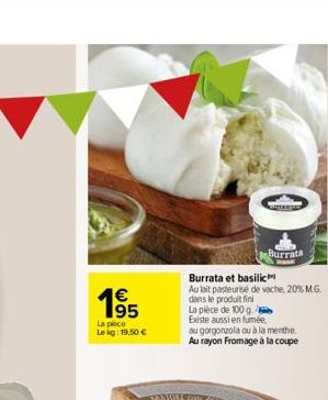 €  195  La pièce  Le kg: 19,50 €  TANTORE  Burrata et basilic  Au lait pasteurise de vache, 20% M.G. dans le produit fini  Burrata  La pièce de 100 g.  Existe aussi en fumée,  au gorgonzola ou à la me