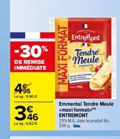 -30%  DE REMISE IMMÉDIATE  485  Le kg:9,90 €  346  Le kg:6,92 €  MAXI FORMAT  Entre Mont Tendre meule  CHIMENTAL  Emmental Tendre Meule «maxi format ENTREMONT 29% M.G. dans le produit fini, 500 g 