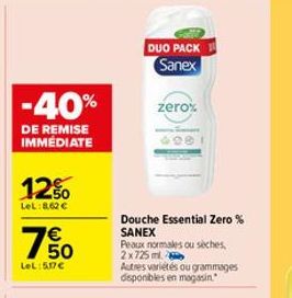 -40%  DE REMISE IMMÉDIATE  12%  LeL:8,62 €  750  €  LeL:5.17€  DUO PACK Sanex  zero%  Douche Essential Zero% SANEX Peaux normales ou sèches, 2x725ml  Autres variétés ou grammages disponibles en magasi