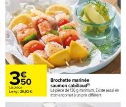 50  la pièce  lekg: 26,92 €  brochette marinée  saumon cabillaud la pièce de 130 g minimum. existe aussi en thon encornet à un prix différent 