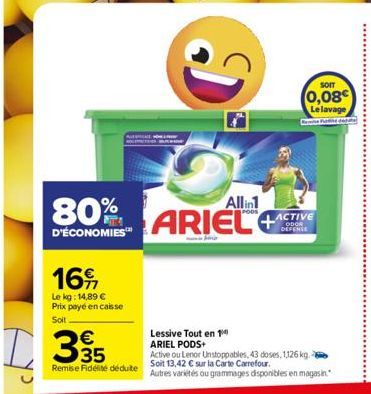 16  Le kg: 14,89 € Prix payé en caisse  Soit  D35  80%  D'ÉCONOMIES™  Remise Fidélité déduite  Di  Allin1  ARIEL  SOIT  (0,08 Le lavage  ACTIVE ODOR DEFENSE  Lessive Tout en 1 ARIEL PODS+  Active ou L