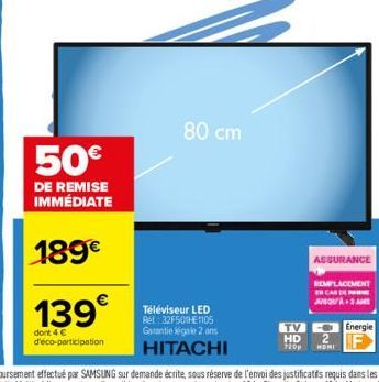 50€  DE REMISE IMMÉDIATE  189€  139€  dont 4 € d'éco-participation  80 cm  Téléviseur LED Ref: 32F501E1105 Garantie égale 2 ans HITACHI  ASSURANCE  REMPLACEMENT EN CAS DE  JUSQU'À M  TV Energie HD  72