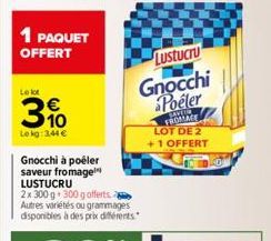 1 PAQUET  OFFERT  Le lot  3%  Le kg: 3,44 €  Gnocchi à poêler saveur fromage LUSTUCRU  2x 300 g 300 g offerts Autres variétés ou grammages disponibles à des prix différents  Lustucru  Gnocchi Poeler  