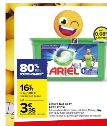 16  le kg: 14,89 € prix payé en caisse  soit  d35  80%  d'économies™  remise fidélité déduite  di  allin1  ariel  soit  (0,08 le lavage  lessive tout en 1 ariel pods+  active ou lenor unstoppables, 43