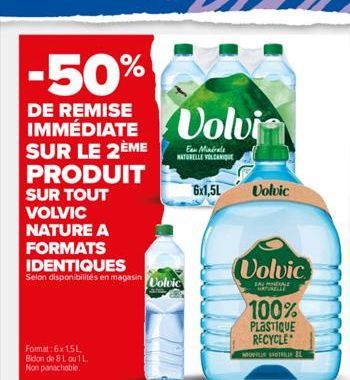 -50%  IMMEDIATE Volvi  SUR LE  PRODUIT SUR TOUT VOLVIC NATURE A  FORMATS IDENTIQUES  Selon disponibilités en magasin Volvic  Format: 6x 1,5L. Bidon de 8 L ou 1 L. Non panachable.  Eau Minérale NATUREL