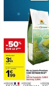 -50%  sur le 2 me  vendu seul  399  le sac  le 2 produit  €  com vietnamice  riz au jasmin premium com vietnam rice™ 1kg.  soit les 2 produits: 5,98 € soit le kg: 2,99 €  iorigine 