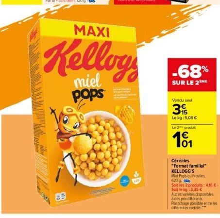 MAXI  Kelloy  miel pops  -68%  SUR LE 2ÈME  Vendu seul  3  Le kg: 5,08 €  655  Le 2 produt  € 01  Céréales  "Format familial"  KELLOGG'S  Mel Pops ou Frosties,  620 g.  Soit les 2 produits: 4,16 €- So