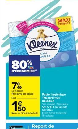 UNIQUE  Texture  NETTOYAGE PROSE  Kleenex  SOIN OMPLET  80%  D'ÉCONOMIES™  150  €  7%9  Le paquet Prix payé en caisse  Sott  MAXI FORMAT  Papier hygiénique "Maxi Format" KLEENEX  Soin complet, 24 roul