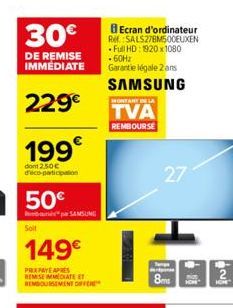 30€  DE REMISE IMMÉDIATE  229€  199  dont 2.50€ d'éco-participation  50€  bapa SAMSUNG  149€  PRIXPAYE APRES REMISE IMMEDIATE ET REMBOURSEMENT OFF  Ecran d'ordinateur Ref: SALS27BM500EUXEN Full HD: 19