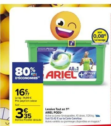 16  le kg: 14,89 € prix payé en caisse  soit  d35  80%  d'économies™  remise fidélité déduite  di  allin1  ariel  soit  (0,08 le lavage  active odor defense  lessive tout en 1 ariel pods+  active ou l