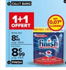 1+1  OFFERT  Vendu sel  8999  Le kg: 782 € Les 2 pour  899  Lekg: 3.91 € FINISH  SOIT  0,07€  La tablette  MAXI PACK x58  finish  ALL IN 1 MAX 