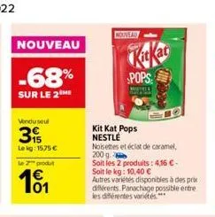 nouveau  -68%  sur le 2 me  vendu seul  3  lekg: 15,75 €  le 2 produt  101  nouveau  pops  miste  kit kat pops nestlé  noisettes et éclat de caramel,  200 g  soit les 2 produits: 4,16 € -  soit le kg: