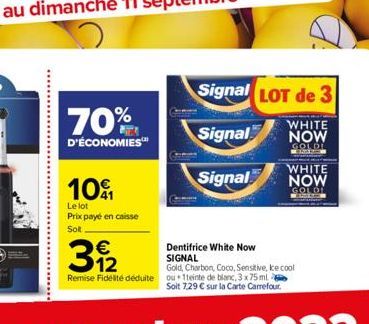 70%  D'ÉCONOMIES™  101  Le lot Prix payé en caisse  Sol  €  3  Dentifrice White Now  SIGNAL  Remise Fidelite déduite ou 1teinte de blanc, 3 x 75 ml  Soit 7,29 € sur la Carte Carrefour.  Gold, Charbon,