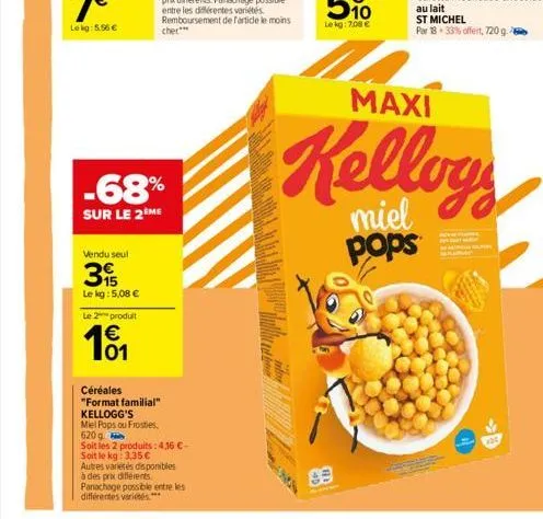 vendu seul  -68%  sur le 2 me  15  le kg: 5,08 €  le 2 produit  01  céréales "format familial" kellogg's  miel pops ou frosties,  620 g  soit les 2 produits: 4,16 €- soit le kg: 3,35 €  autres varieté