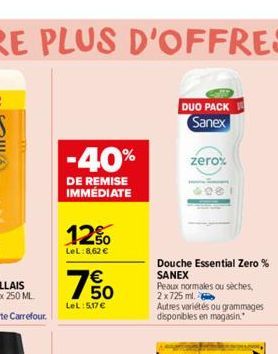 -40%  DE REMISE IMMÉDIATE  12%  LeL:8.62 €  € 50  LeL:5.17€  DUO PACK Sanex  zero%  98  Douche Essential Zero% SANEX  Peaux normales ou sèches, 2x725 ml.  Autres variétés ou grammages disponibles en m