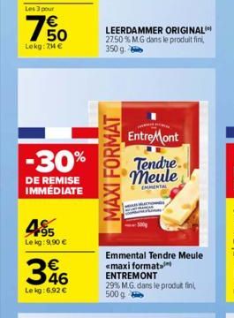 Les 3 pour  €  50  Lokg: 74 €  -30%  DE REMISE IMMÉDIATE  4⁹5  Le kg: 9,90 €  346  Le kg: 6.92 €  LEERDAMMER ORIGINAL 27.50% MG dans le produit fini,  350 g  MAXI FORMAT  EntreMont Tendre meule  EMENT