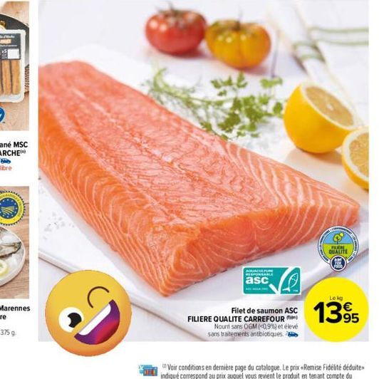 RESIRATION  Ve  AQUACULTURE RESPONSABLE  asc  Filet de saumon ASC FILIERE QUALITE CARREFOUR  Nouri sans OGM (0.9%) et élevé sans traitements antibiotiques.  FREM  QUALITE  Lekg  1395 