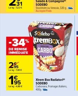 295  Le kg: 7:38 €  1695  1€  Le kg: 4,88 €  Södebo  -34% tremBOX  DE REMISE IMMÉDIATE  CARBO  Salade & Compagnie SODEBO Stockholm ou Venezia, 320 g. Au rayon Frais  LUGMB CARBO  Xtrem Box Radiatori S