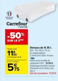 Fabric  Carrefour  home  -50%  SUR LE 2  Vendu sout  11%  Le dessous de t  Le 2 produ  595  5%  Dessous de lit 35 L Dim: 16x39,3x75 cm En polypropylene Couvercle à cliper, 4 roues  Existe aussi la boi
