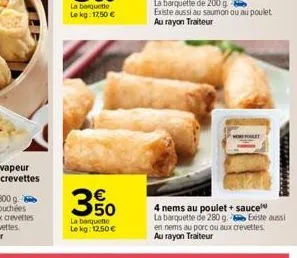 3%  350  la barquette  lekg: 12.50€  4 nems au poulet + sauce  la barquette de 280 g. existe aussi  en nems au porc ou aux crevettes au rayon traiteur 