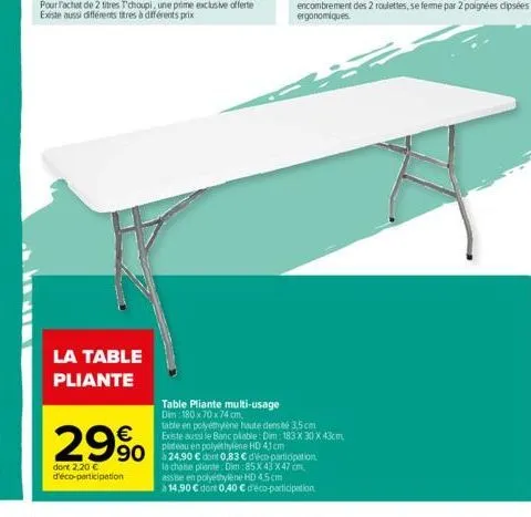 la table pliante  29% 990  dont 2,20 € d'éco-participation  table pliante multi-usage  dim 180 x 70 x 74 cm.  table en polyéthylène haute dens té 3,5 cm  existe aussi le banc pliable: dim: 183 x 30 x 
