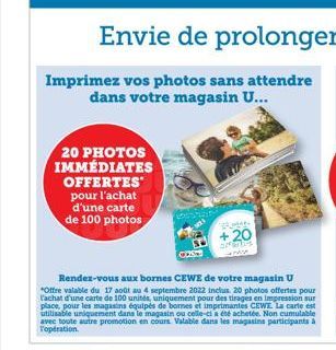 20 PHOTOS IMMÉDIATES OFFERTES pour l'achat d'une carte de 100 photos  Imprimez vos photos sans attendre dans votre magasin U...  +20  OFFSTIES  Rendez-vous aux bornes CEWE de votre magasin U *Offre va