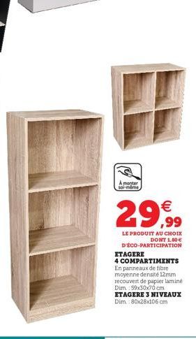 A monter  soi-même  29,99  LE PRODUIT AU CHOIX DONT 1.80€ D'ÉCO-PARTICIPATION  ETAGERE  4 COMPARTIMENTS En panneaux de fibre moyenne densité 12mm recouvert de papier laminé Dim.: 99x30x70 cm ETAGERE 3