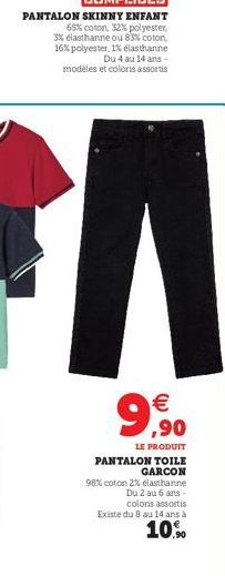 PANTALON SKINNY ENFANT  65% coton, 32% polyester, 3% elasthanne ou 83% coton, 16% polyester, 1% elasthanne Du 4 au 14 ans - modèles et coloris assortis  A  9,90  €  LE PRODUIT  PANTALON TOILE GARCON  