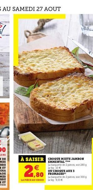 À SAISIR CROQUE MIXTE JAMBON  EMMENTAL La barquette de 2 pièces, soit 280 g Le kg 10 €  OU CROQUE AUX 3  €  2,80  1,80 FROMAGES  LA PIÈCE AU CHOIX  La barquette de 2 pièces, soit 300 g Le kg: 9.33 € 