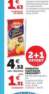 63 out  LE PRODUIT AU CHOIX  PRESIDENT Cœur de Meule  1,52  LES 3 PRODUITS  SOIT  €  1,51  51 Vendu seal: 2.26€  Le kg 9,04 € LE PRODUIT Le kg des 3:6,03 €  2+1  OFFERT  EMMENTAL PASTEURISE PRESIDENT 