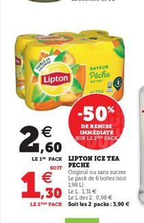 Lipton  €  2,60  1,50  LE 1 PACK LIPTON ICE TEA  PECHE  SAVEUR Péche  SOIT  Original ou sans sucres  €Le pack de 6 boltes (soit  1,98 L)  Avtfel  -50%  DE REMISE IMMÉDIATE SUR LE 2 PACK  ,30 Le L des 