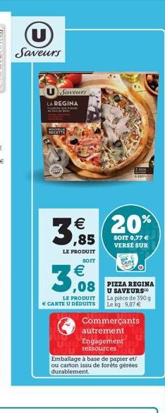 U Saveurs  Saveurs  LA REGINA  HOUYRITE RECETTE  €  3.85  LE PRODUIT SOIT  3,08  LE PRODUIT € CARTE U DÉDUITS  20%  SOIT 0,77 € VERSÉ SUR  U SAVEURS La pièce de 390 g Le kg 9,87 €  Commerçants autreme