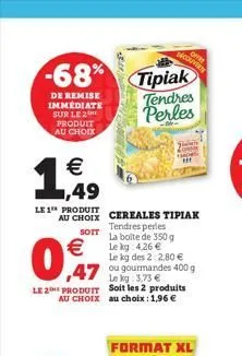 -68%  de remise immediate sur le 2 produit au choix  € ,49  le 1 produit  au choix cereales tipiak  tendres perles sott la boite de 350 g le kg: 4,26 €  €  0,7  le kg des 22,80 €  47 ou gourmandes 400