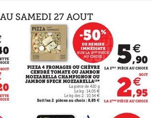 PIZZA 4 FROMAGES OU CHÈVRE LA 1 PIECE AU CHOIX  SOIT  CENDRÉ TOMATE OU JAMBON MOZZARELLA CHAMPIGNON OU JAMBON SPECK MOZZARELLA  2,95  La pièce de 420 g  Lekg: 14,05 €  Le kg des 2: 10,54 €  Soit les 2