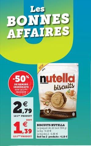 Les  BONNES AFFAIRES  -50%  DE REMISE IMMEDIATE SUR LE 2 PRODUIT  € 1,79  LE 1" PRODUIT  SOIT  €  1,939  LE 2 PRODUIT  NEW  BISCUITS NUTELLA Le paquet de 22 (soit 304 g)  1,39 Lekg:9.18 € Le kg des 2: