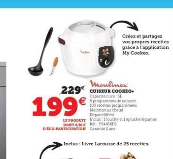 199€  LE PRODUIT  DONT 0,30 € Réf: YY4406FB D'ÉCO-PARTICIPATION Garantie 2 ans  Moulinex 229 CUISEUR COOKEO+  Capacité cuve: 6L  €6 programmes de cuisson  Inclus : Livre Larousse de 25 recettes.  100 