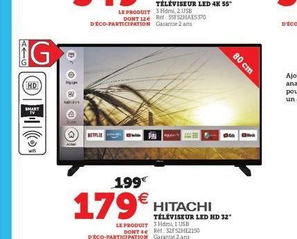 ATG  G  HD  SMART TV  g  Acas  NETFLIX  LE PRODUIT 3 Hdmi, 2 USB DONT 12e Ref: 55FS2HAE5370 D'ÉCO-PARTICIPATION Garantie 2 ans  80 cm  35  1.99€  179€  HITACHI TÉLÉVISEUR LED HD 32" LE PRODUIT 3 Hdmi,