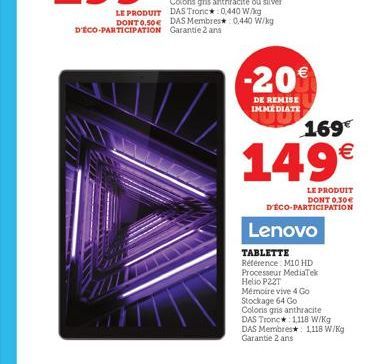 -20%  DE REMISE IMMEDIATE  169€  149€  LE PRODUIT DONT 0,30€ DECO-PARTICIPATION  Lenovo  TABLETTE Référence M10 HD  Processeur MediaTek  Helio P22T  Mémoire vive 4 Go  Stockage 64 Go  Coloris gris ant