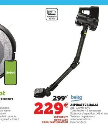 robot  autonomie 45 min  299€ beko € aspirateur balai  ref: vrt94929vv tube flexible +5 accessoires puissance d'aspiration : 165 air watts le produit variateur de puissance dont 1,20€ autonomie 45min 