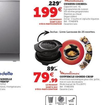 199€  LE PRODUIT  DONT 0,30 € Réf: YY4406FB D'ÉCO-PARTICIPATION Garantie 2 ans  89.99  79,99  Inclus : Livre Larousse de 25 recettes.  DONT 0.30€ D'ÉCO-PARTICIPATION  251  100 recettes programmées Mai