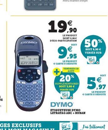 DYMO  LALY CD E  DYMO  €  18  LE PRODUIT DONT 0,06 € D'ÉCO-PARTICIPATION  €  ,95  LE PRODUIT € CARTE U DÉDUITS VENDREDI 19 AOÛT  SOIT  20%  SUPPLÉMENTAIRES SOIT 3,98 € VERSES SUR  DYMO  ETIQUETEUSE DY